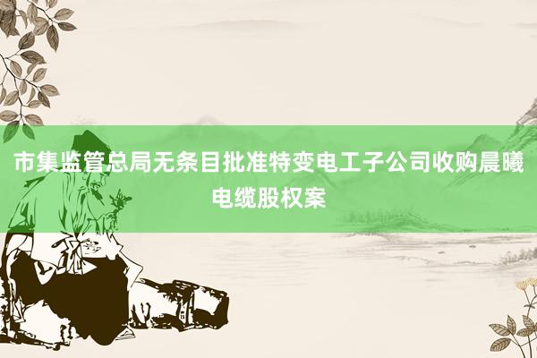 市集监管总局无条目批准特变电工子公司收购晨曦电缆股权案